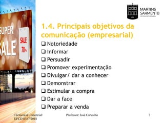 1.4. Principais objetivos da
comunicação (empresarial)
 Notoriedade
 Informar
 Persuadir
 Promover experimentação
 Divulgar/ dar a conhecer
 Demonstrar
 Estimular a compra
 Dar a face
 Preparar a venda
Técnico(a) Comercial/
UFCD 0367/2018
Professor: José Carvalho 7
 