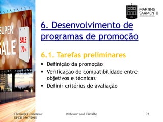 6. Desenvolvimento de
programas de promoção
6.1. Tarefas preliminares
 Definição da promoção
 Verificação de compatibilidade entre
objetivos e técnicas
 Definir critérios de avaliação
Técnico(a) Comercial/
UFCD 0367/2018
Professor: José Carvalho 75
 
