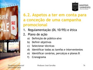 6.2. Aspetos a ter em conta para
a conceção de uma campanha
promocional
1. Regulamentação (DL 10/95) e ética
2. Plano de ação
a) Definição de público-alvo
b) Definir objetivos
c) Selecionar técnicas
d) Identificar todas as tarefas e intervenientes
e) Identificar cenários, percalços e planos B
f) Cronograma
Técnico(a) Comercial/
UFCD 0367/2018
Professor: José Carvalho 76
 