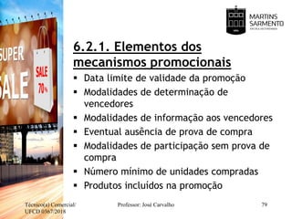 6.2.1. Elementos dos
mecanismos promocionais
 Data limite de validade da promoção
 Modalidades de determinação de
vencedores
 Modalidades de informação aos vencedores
 Eventual ausência de prova de compra
 Modalidades de participação sem prova de
compra
 Número mínimo de unidades compradas
 Produtos incluídos na promoção
Técnico(a) Comercial/
UFCD 0367/2018
Professor: José Carvalho 79
 