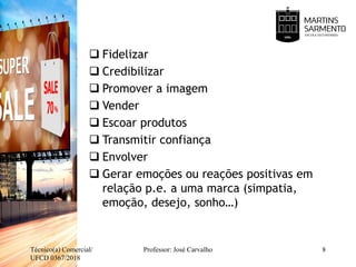  Fidelizar
 Credibilizar
 Promover a imagem
 Vender
 Escoar produtos
 Transmitir confiança
 Envolver
 Gerar emoções ou reações positivas em
relação p.e. a uma marca (simpatia,
emoção, desejo, sonho…)
Técnico(a) Comercial/
UFCD 0367/2018
Professor: José Carvalho 8
 