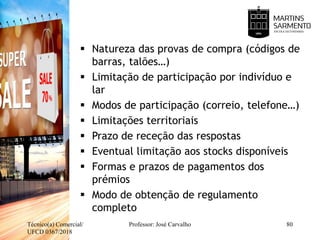  Natureza das provas de compra (códigos de
barras, talões…)
 Limitação de participação por indivíduo e
lar
 Modos de participação (correio, telefone…)
 Limitações territoriais
 Prazo de receção das respostas
 Eventual limitação aos stocks disponíveis
 Formas e prazos de pagamentos dos
prémios
 Modo de obtenção de regulamento
completo
Técnico(a) Comercial/
UFCD 0367/2018
Professor: José Carvalho 80
 