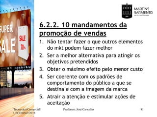 6.2.2. 10 mandamentos da
promoção de vendas
1. Não tentar fazer o que outros elementos
do mkt podem fazer melhor
2. Ser a melhor alternativa para atingir os
objetivos pretendidos
3. Obter o máximo efeito pelo menor custo
4. Ser coerente com os padrões de
comportamento do público a que se
destina e com a imagem da marca
5. Atrair a atenção e estimular ações de
aceitação
Técnico(a) Comercial/
UFCD 0367/2018
Professor: José Carvalho 81
 