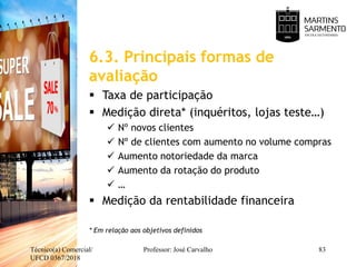 6.3. Principais formas de
avaliação
 Taxa de participação
 Medição direta* (inquéritos, lojas teste…)
 Nº novos clientes
 Nº de clientes com aumento no volume compras
 Aumento notoriedade da marca
 Aumento da rotação do produto
 …
 Medição da rentabilidade financeira
* Em relação aos objetivos definidos
Técnico(a) Comercial/
UFCD 0367/2018
Professor: José Carvalho 83
 