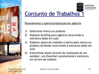 Técnico(a) Comercial/
UFCD 0367/2018
Professor: José Carvalho 84
Conjunto de Trabalhos 1
Planeamento e operacionalização em agência
1) Selecionar marca ou produto
2) Elaborar briefing para agência recorrendo à
estrutura dada em aula
3) Elaborar plano de trabalho criativo para marca ou
produto atribuído recorrendo á estrutura dada em
aula
4) Concretizar plano através da realização de um
outdoor, um flowchart promocional e estrutura
em árvore do website
 