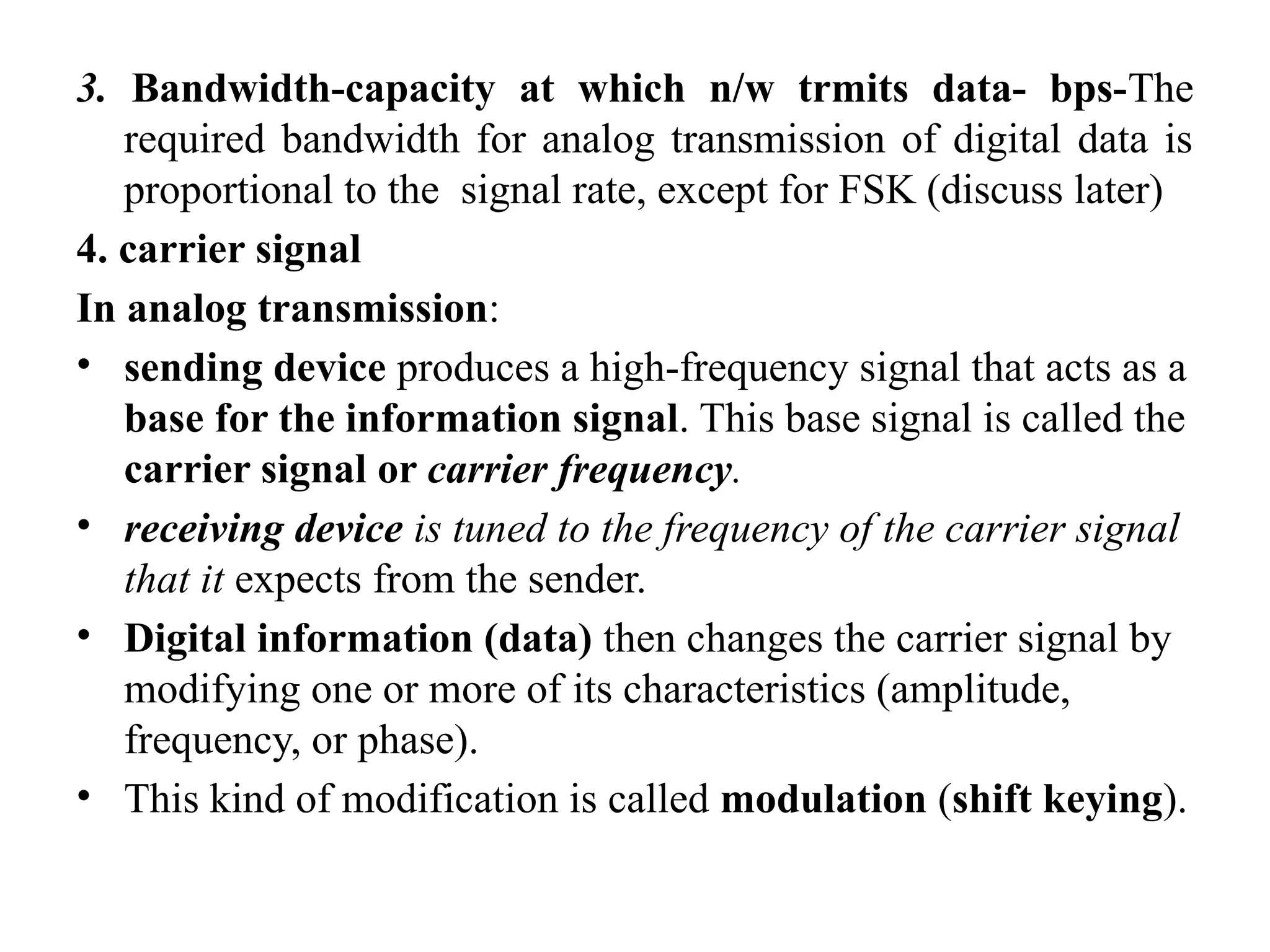 3. Bandwidth-capacity at which n/w trmits data- bps-The
required bandwidth for analog transmission of digital data is
proportional to the signal rate, except for FSK (discuss later)
4. carrier signal
In analog transmission:
• sending device produces a high-frequency signal that acts as a
base for the information signal. This base signal is called the
carrier signal or carrier frequency.
• receiving device is tuned to the frequency of the carrier signal
that it expects from the sender.
• Digital information (data) then changes the carrier signal by
modifying one or more of its characteristics (amplitude,
frequency, or phase).
• This kind of modification is called modulation (shift keying).
 