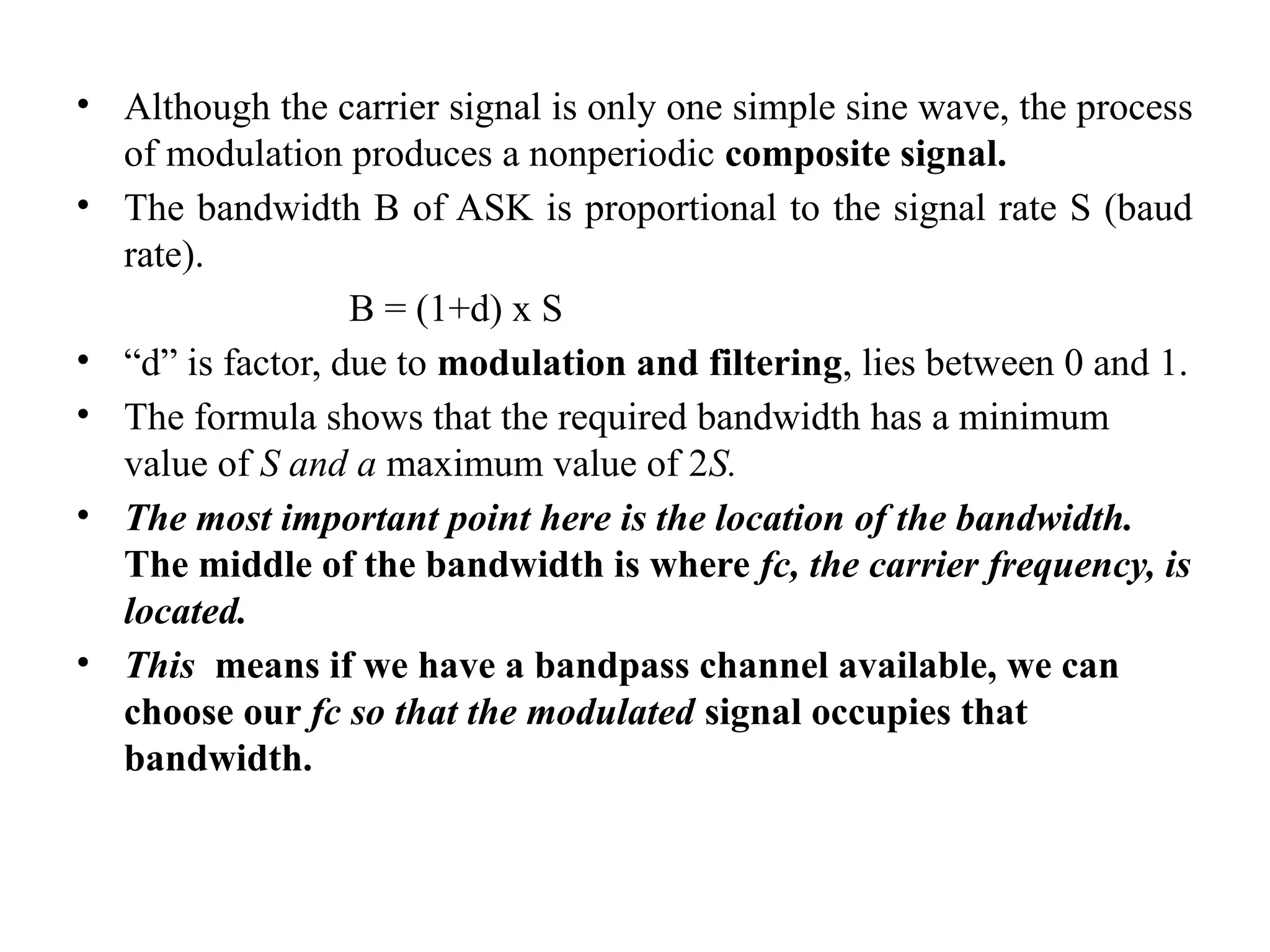 • Although the carrier signal is only one simple sine wave, the process
of modulation produces a nonperiodic composite signal.
• The bandwidth B of ASK is proportional to the signal rate S (baud
rate).
B = (1+d) x S
• “d” is factor, due to modulation and filtering, lies between 0 and 1.
• The formula shows that the required bandwidth has a minimum
value of S and a maximum value of 2S.
• The most important point here is the location of the bandwidth.
The middle of the bandwidth is where fc, the carrier frequency, is
located.
• This means if we have a bandpass channel available, we can
choose our fc so that the modulated signal occupies that
bandwidth.
 
