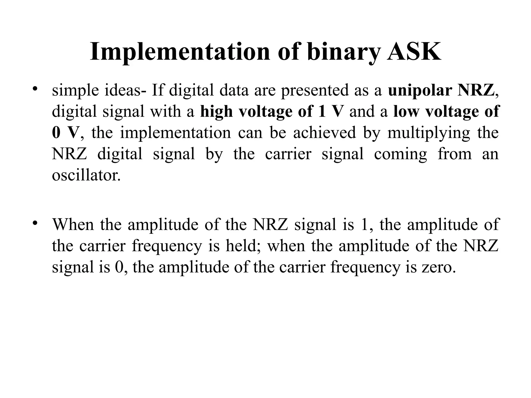 Implementation of binary ASK
• simple ideas- If digital data are presented as a unipolar NRZ,
digital signal with a high voltage of 1 V and a low voltage of
0 V, the implementation can be achieved by multiplying the
NRZ digital signal by the carrier signal coming from an
oscillator.
• When the amplitude of the NRZ signal is 1, the amplitude of
the carrier frequency is held; when the amplitude of the NRZ
signal is 0, the amplitude of the carrier frequency is zero.
 
