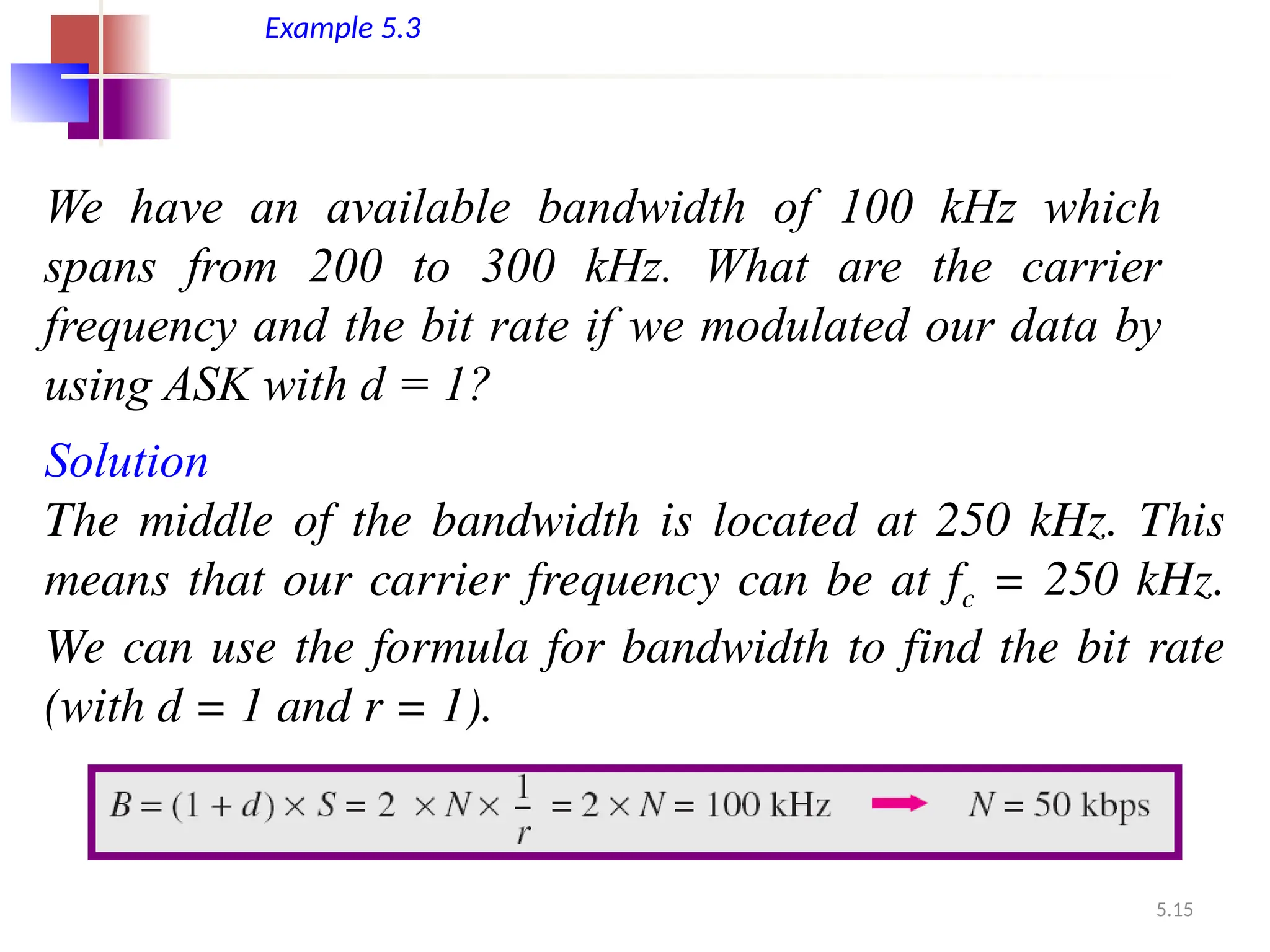 5.15
Example 5.3
We have an available bandwidth of 100 kHz which
spans from 200 to 300 kHz. What are the carrier
frequency and the bit rate if we modulated our data by
using ASK with d = 1?
Solution
The middle of the bandwidth is located at 250 kHz. This
means that our carrier frequency can be at fc = 250 kHz.
We can use the formula for bandwidth to find the bit rate
(with d = 1 and r = 1).
 