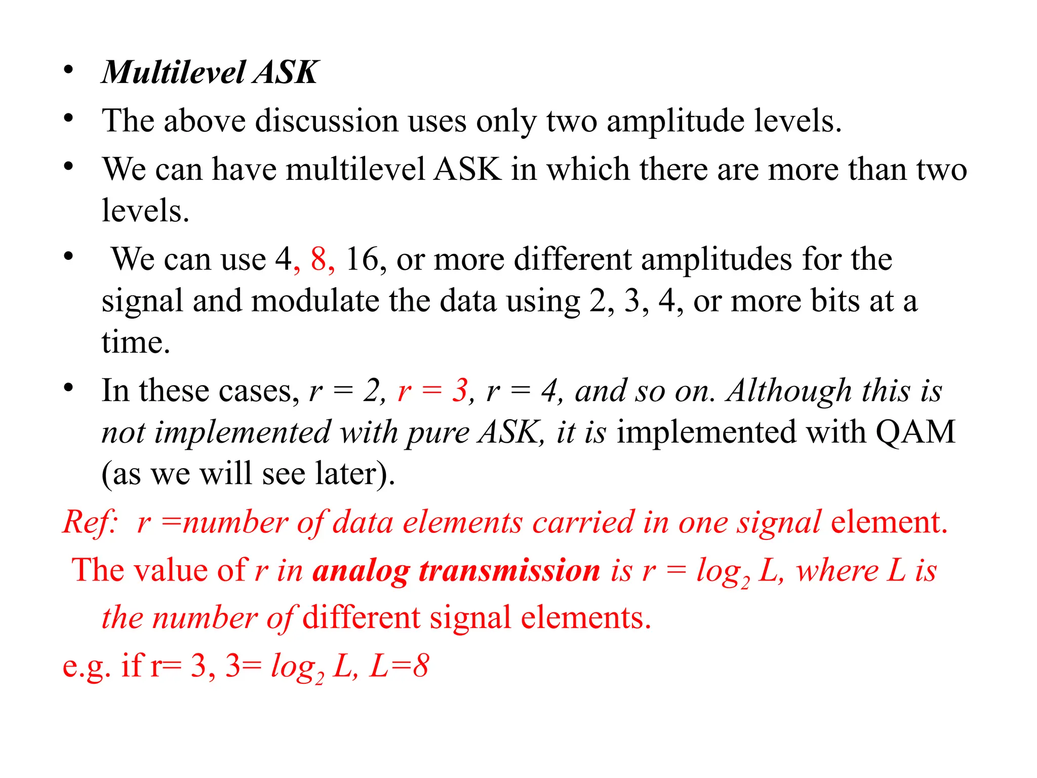 • Multilevel ASK
• The above discussion uses only two amplitude levels.
• We can have multilevel ASK in which there are more than two
levels.
• We can use 4, 8, 16, or more different amplitudes for the
signal and modulate the data using 2, 3, 4, or more bits at a
time.
• In these cases, r = 2, r = 3, r = 4, and so on. Although this is
not implemented with pure ASK, it is implemented with QAM
(as we will see later).
Ref: r =number of data elements carried in one signal element.
The value of r in analog transmission is r = log2 L, where L is
the number of different signal elements.
e.g. if r= 3, 3= log2 L, L=8
 