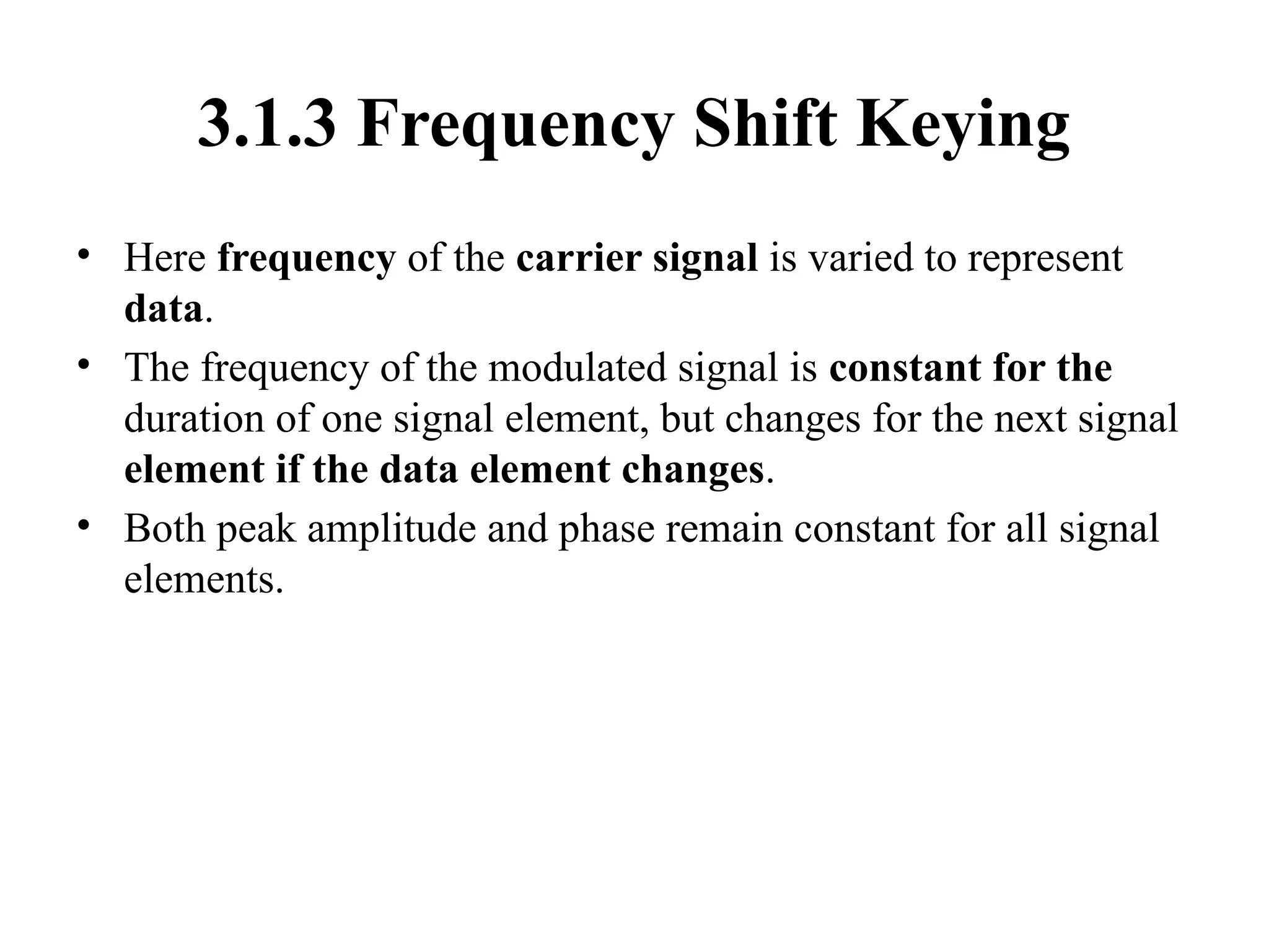 3.1.3 Frequency Shift Keying
• Here frequency of the carrier signal is varied to represent
data.
• The frequency of the modulated signal is constant for the
duration of one signal element, but changes for the next signal
element if the data element changes.
• Both peak amplitude and phase remain constant for all signal
elements.
 