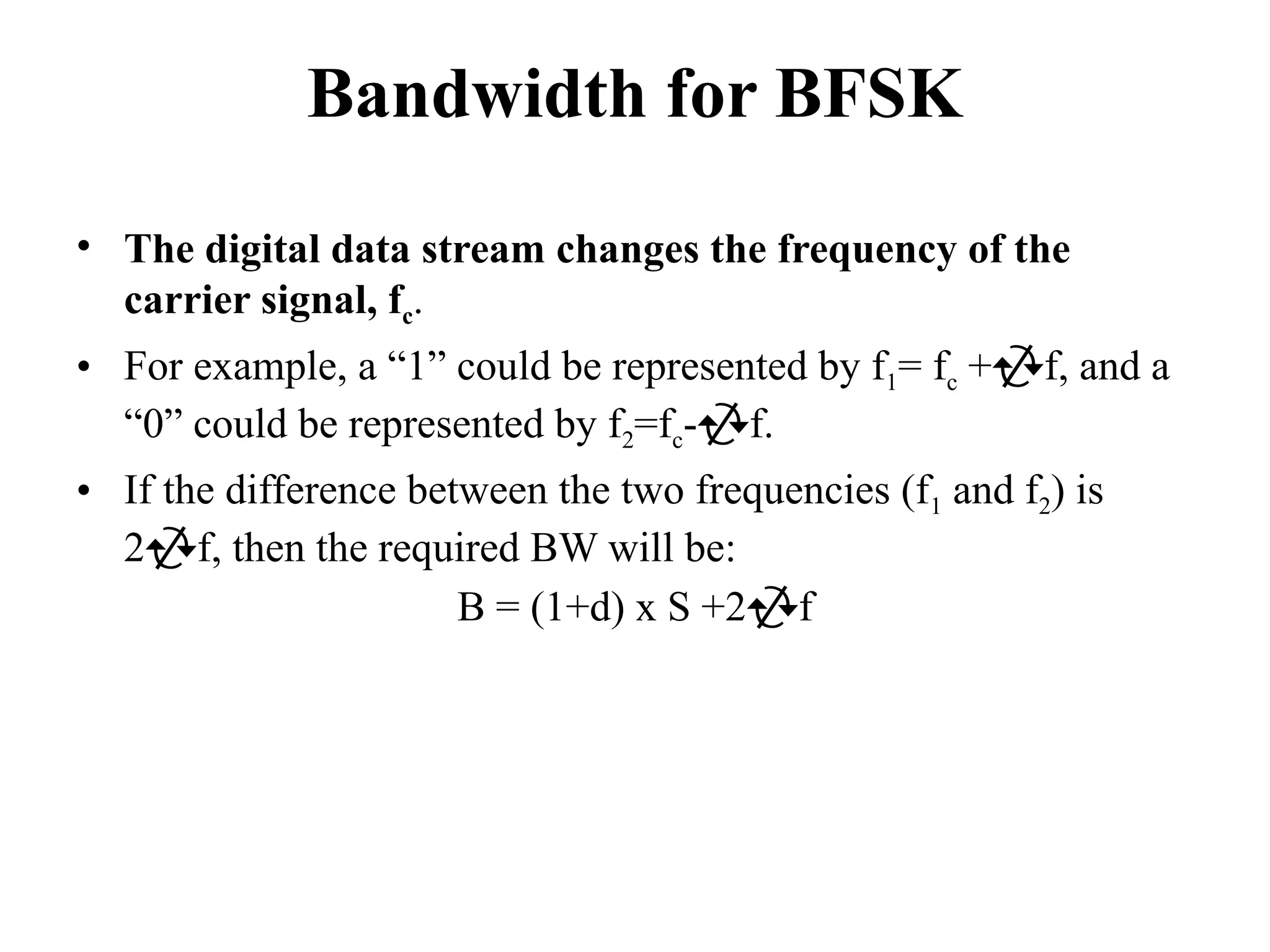 Bandwidth for BFSK
• The digital data stream changes the frequency of the
carrier signal, fc.
• For example, a “1” could be represented by f1= fc +f, and a
“0” could be represented by f2=fc-f.
• If the difference between the two frequencies (f1 and f2) is
2f, then the required BW will be:
B = (1+d) x S +2f
 