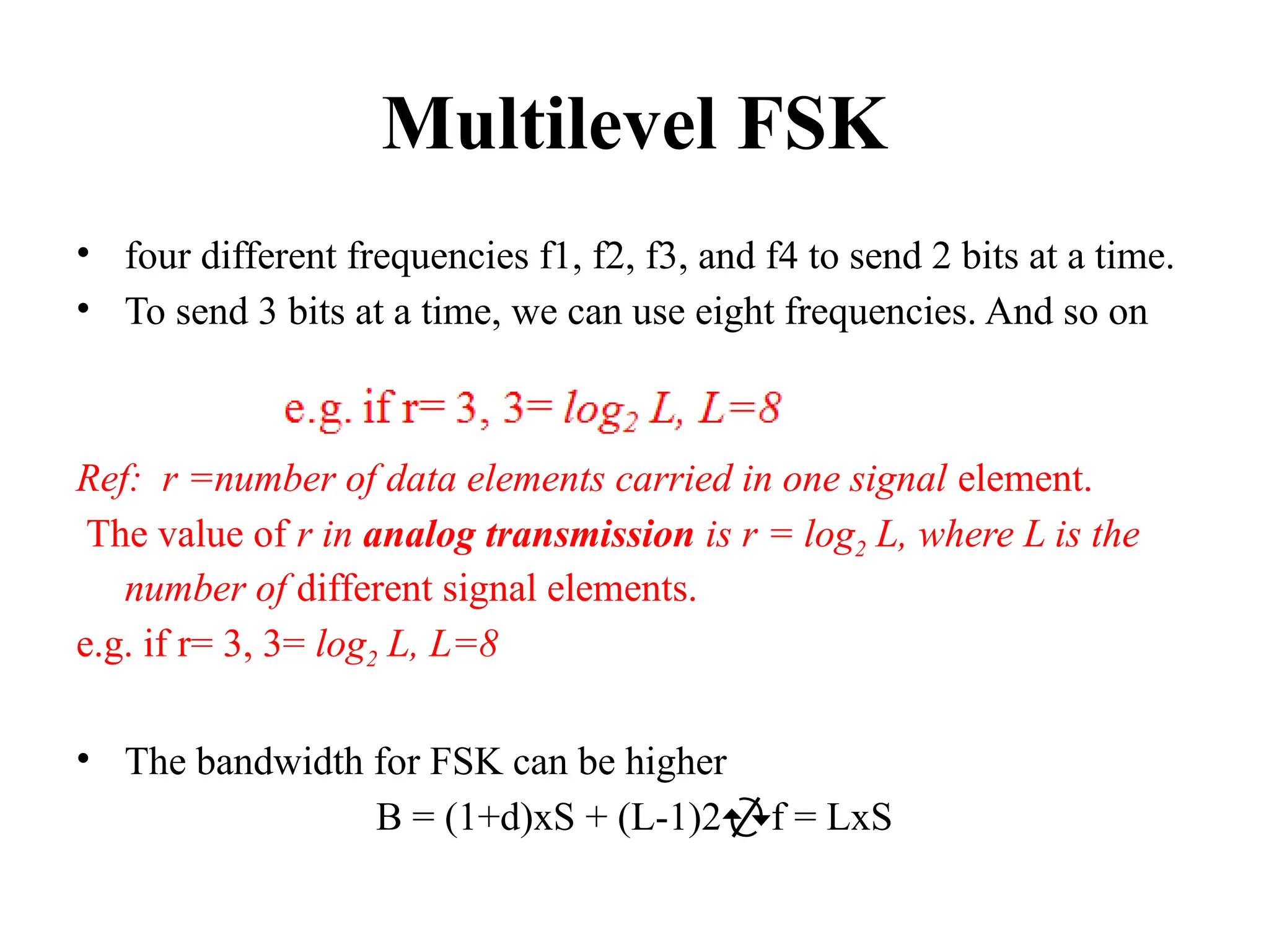 Multilevel FSK
• four different frequencies f1, f2, f3, and f4 to send 2 bits at a time.
• To send 3 bits at a time, we can use eight frequencies. And so on
Ref: r =number of data elements carried in one signal element.
The value of r in analog transmission is r = log2 L, where L is the
number of different signal elements.
e.g. if r= 3, 3= log2 L, L=8
• The bandwidth for FSK can be higher
B = (1+d)xS + (L-1)2f = LxS
 