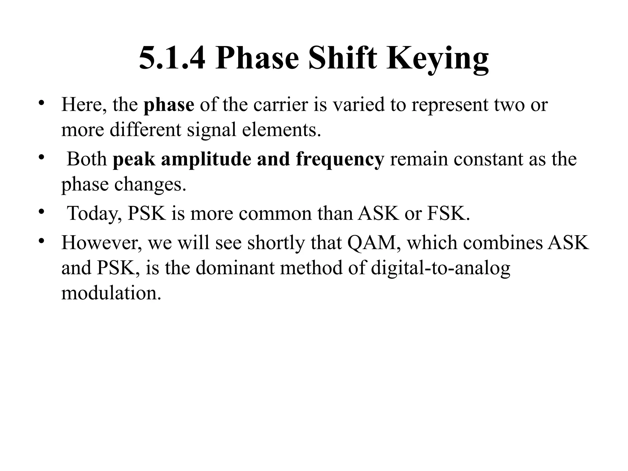 5.1.4 Phase Shift Keying
• Here, the phase of the carrier is varied to represent two or
more different signal elements.
• Both peak amplitude and frequency remain constant as the
phase changes.
• Today, PSK is more common than ASK or FSK.
• However, we will see shortly that QAM, which combines ASK
and PSK, is the dominant method of digital-to-analog
modulation.
 