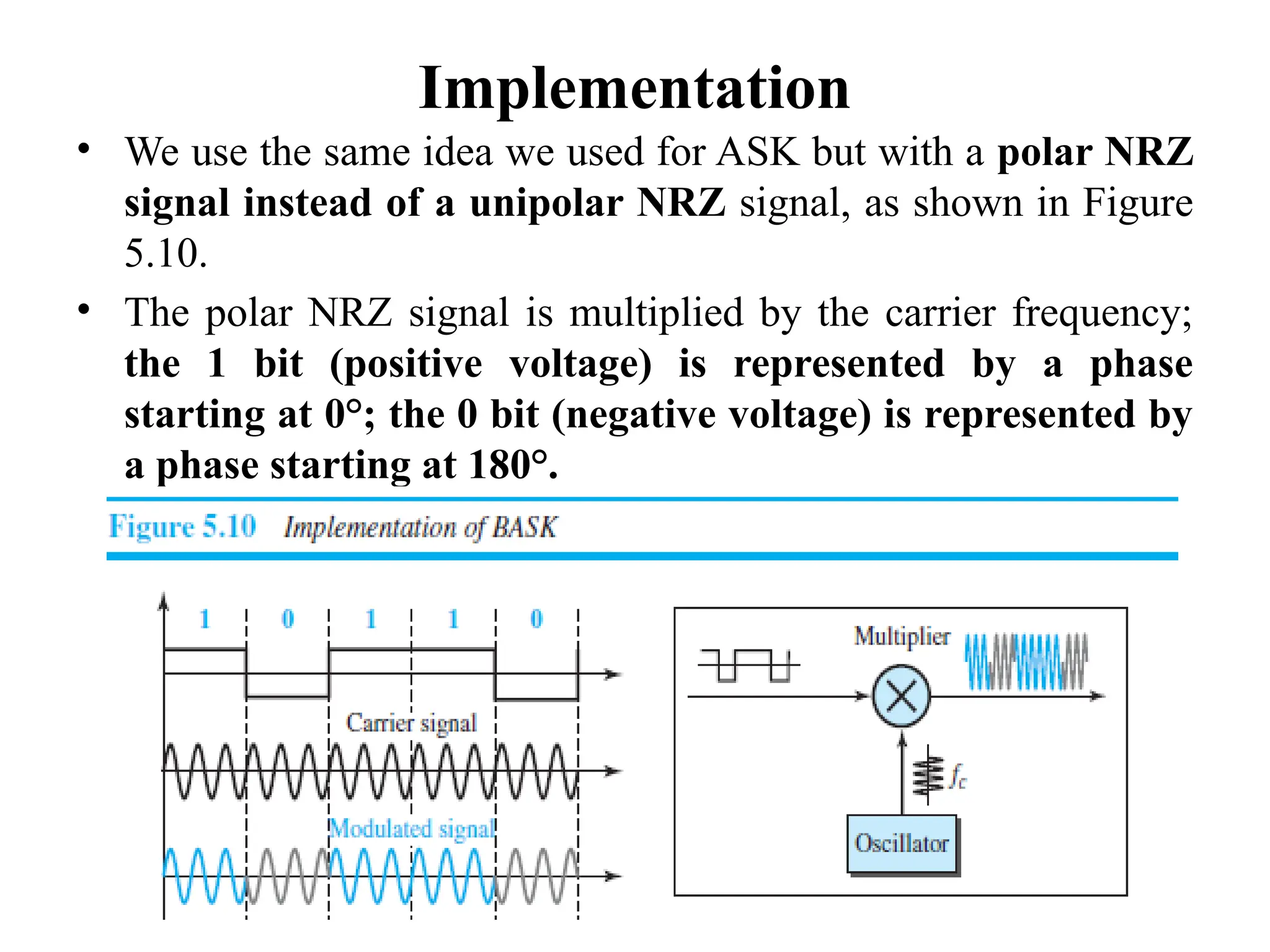 Implementation
• We use the same idea we used for ASK but with a polar NRZ
signal instead of a unipolar NRZ signal, as shown in Figure
5.10.
• The polar NRZ signal is multiplied by the carrier frequency;
the 1 bit (positive voltage) is represented by a phase
starting at 0°; the 0 bit (negative voltage) is represented by
a phase starting at 180°.
 