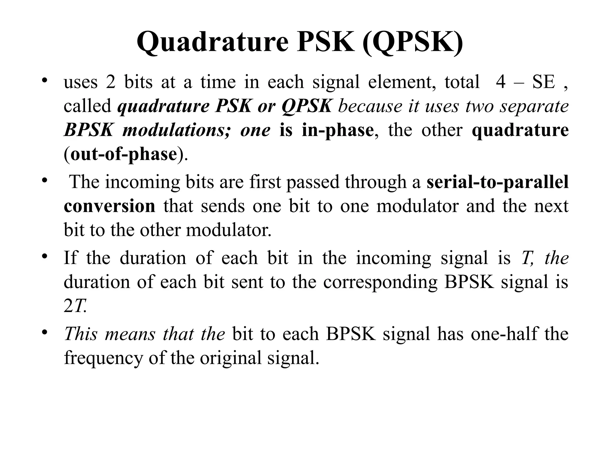 Quadrature PSK (QPSK)
• uses 2 bits at a time in each signal element, total 4 – SE ,
called quadrature PSK or QPSK because it uses two separate
BPSK modulations; one is in-phase, the other quadrature
(out-of-phase).
• The incoming bits are first passed through a serial-to-parallel
conversion that sends one bit to one modulator and the next
bit to the other modulator.
• If the duration of each bit in the incoming signal is T, the
duration of each bit sent to the corresponding BPSK signal is
2T.
• This means that the bit to each BPSK signal has one-half the
frequency of the original signal.
 