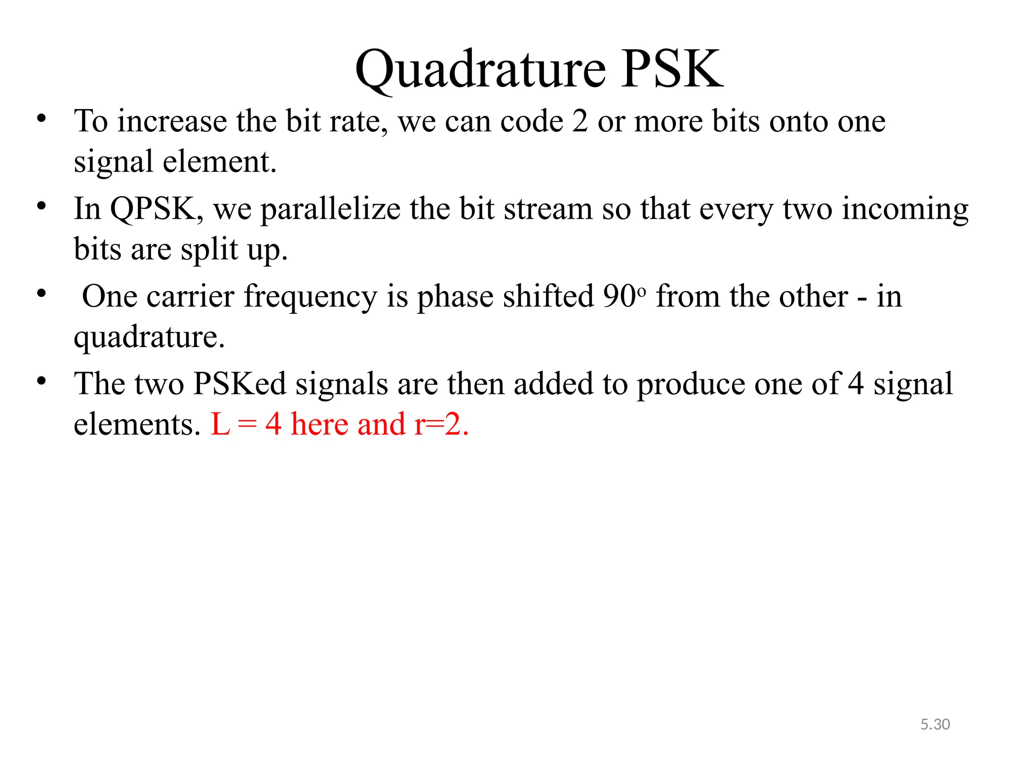 5.30
Quadrature PSK
• To increase the bit rate, we can code 2 or more bits onto one
signal element.
• In QPSK, we parallelize the bit stream so that every two incoming
bits are split up.
• One carrier frequency is phase shifted 90o
from the other - in
quadrature.
• The two PSKed signals are then added to produce one of 4 signal
elements. L = 4 here and r=2.
 
