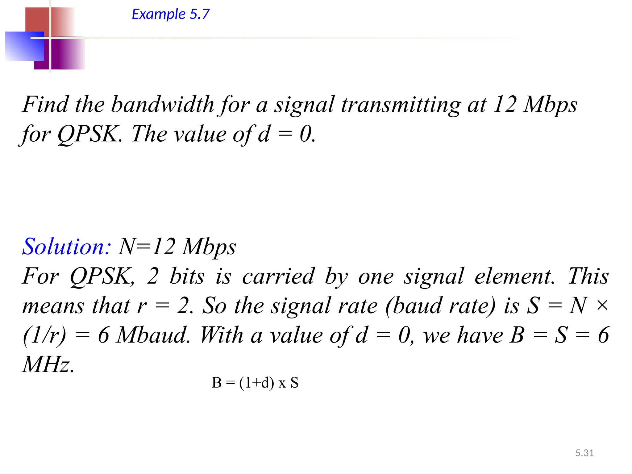 5.31
Example 5.7
Find the bandwidth for a signal transmitting at 12 Mbps
for QPSK. The value of d = 0.
Solution: N=12 Mbps
For QPSK, 2 bits is carried by one signal element. This
means that r = 2. So the signal rate (baud rate) is S = N ×
(1/r) = 6 Mbaud. With a value of d = 0, we have B = S = 6
MHz.
B = (1+d) x S
 