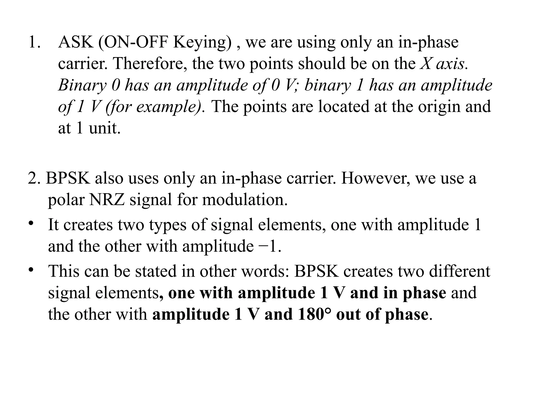 1. ASK (ON-OFF Keying) , we are using only an in-phase
carrier. Therefore, the two points should be on the X axis.
Binary 0 has an amplitude of 0 V; binary 1 has an amplitude
of 1 V (for example). The points are located at the origin and
at 1 unit.
2. BPSK also uses only an in-phase carrier. However, we use a
polar NRZ signal for modulation.
• It creates two types of signal elements, one with amplitude 1
and the other with amplitude −1.
• This can be stated in other words: BPSK creates two different
signal elements, one with amplitude 1 V and in phase and
the other with amplitude 1 V and 180° out of phase.
 