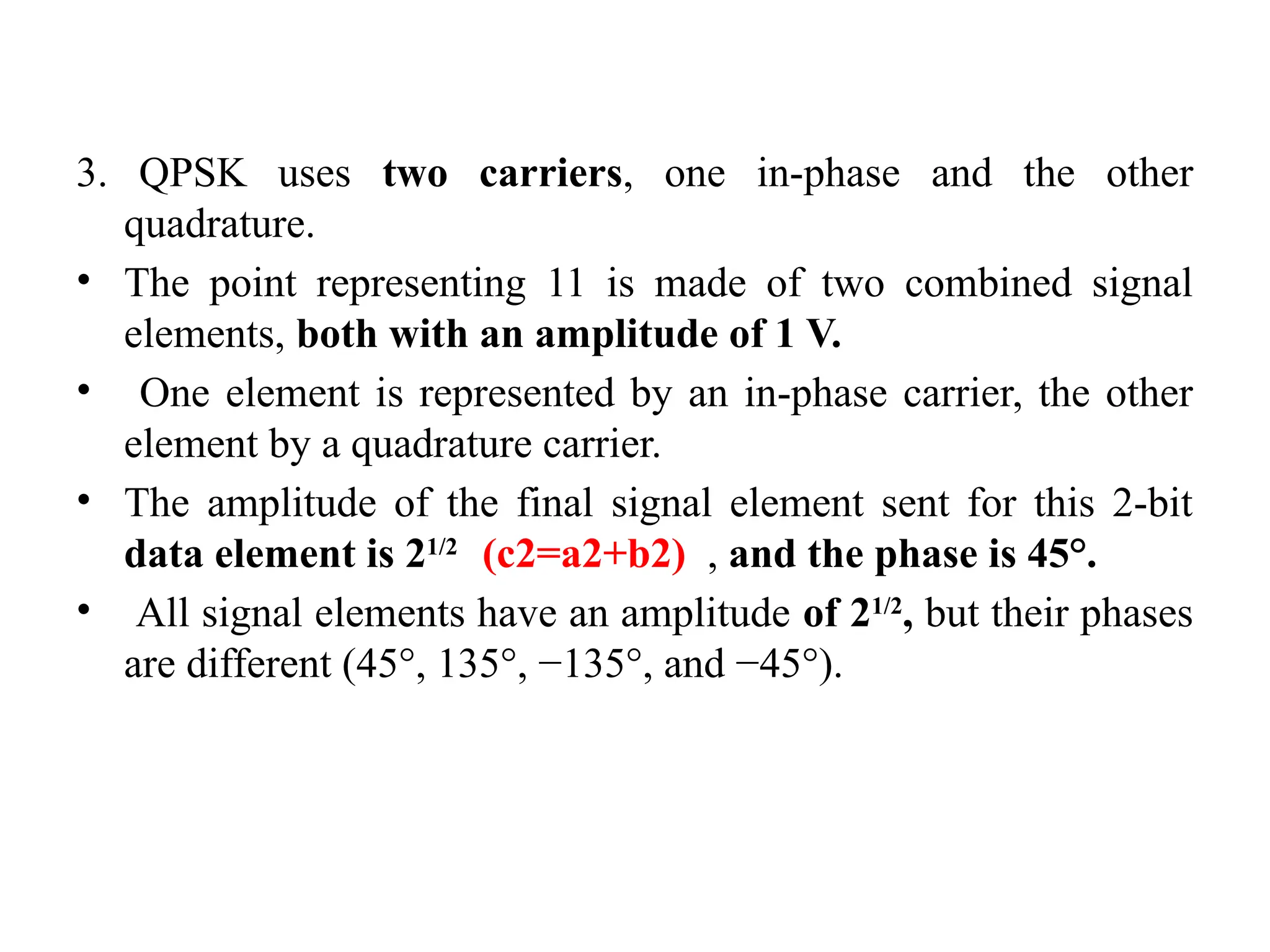 3. QPSK uses two carriers, one in-phase and the other
quadrature.
• The point representing 11 is made of two combined signal
elements, both with an amplitude of 1 V.
• One element is represented by an in-phase carrier, the other
element by a quadrature carrier.
• The amplitude of the final signal element sent for this 2-bit
data element is 21/2
(c2=a2+b2) , and the phase is 45°.
• All signal elements have an amplitude of 21/2
, but their phases
are different (45°, 135°, −135°, and −45°).
 