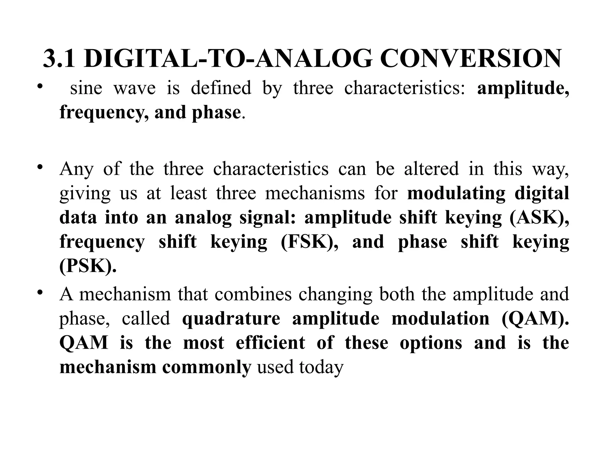 3.1 DIGITAL-TO-ANALOG CONVERSION
• sine wave is defined by three characteristics: amplitude,
frequency, and phase.
• Any of the three characteristics can be altered in this way,
giving us at least three mechanisms for modulating digital
data into an analog signal: amplitude shift keying (ASK),
frequency shift keying (FSK), and phase shift keying
(PSK).
• A mechanism that combines changing both the amplitude and
phase, called quadrature amplitude modulation (QAM).
QAM is the most efficient of these options and is the
mechanism commonly used today
 