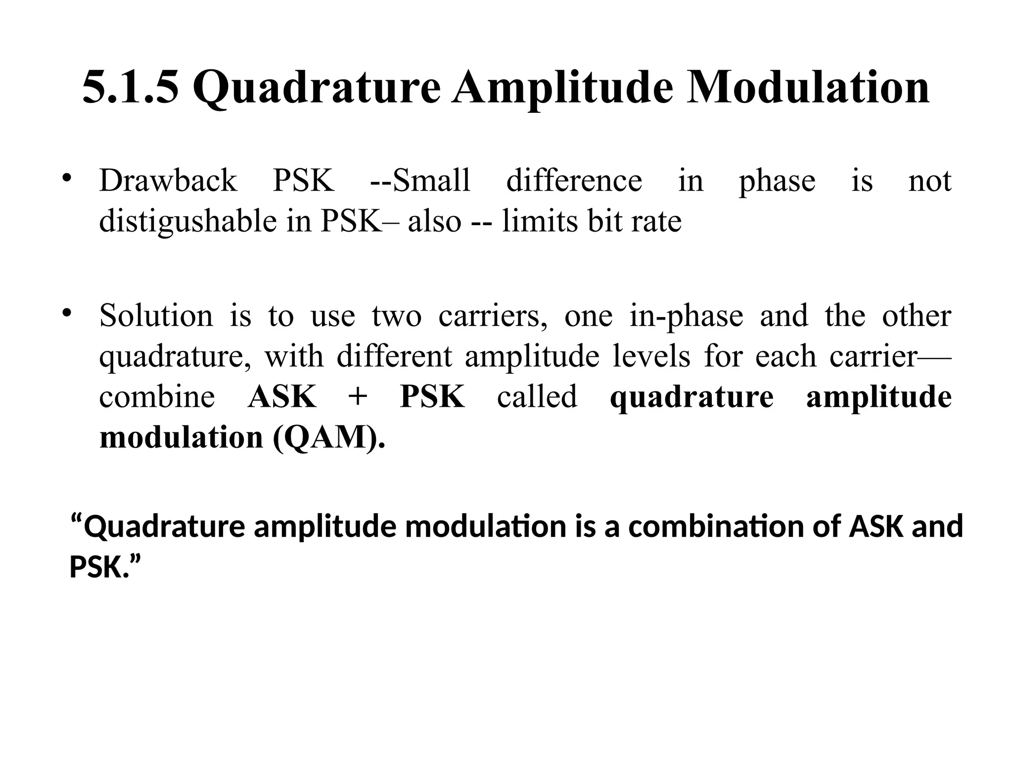 5.1.5 Quadrature Amplitude Modulation
• Drawback PSK --Small difference in phase is not
distigushable in PSK– also -- limits bit rate
• Solution is to use two carriers, one in-phase and the other
quadrature, with different amplitude levels for each carrier—
combine ASK + PSK called quadrature amplitude
modulation (QAM).
“Quadrature amplitude modulation is a combination of ASK and
PSK.”
 