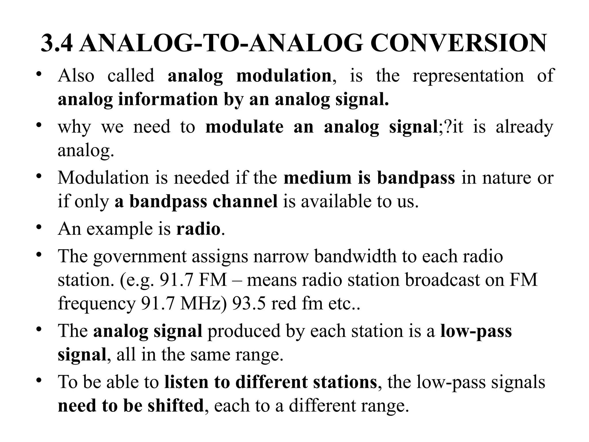 3.4 ANALOG-TO-ANALOG CONVERSION
• Also called analog modulation, is the representation of
analog information by an analog signal.
• why we need to modulate an analog signal;?it is already
analog.
• Modulation is needed if the medium is bandpass in nature or
if only a bandpass channel is available to us.
• An example is radio.
• The government assigns narrow bandwidth to each radio
station. (e.g. 91.7 FM – means radio station broadcast on FM
frequency 91.7 MHz) 93.5 red fm etc..
• The analog signal produced by each station is a low-pass
signal, all in the same range.
• To be able to listen to different stations, the low-pass signals
need to be shifted, each to a different range.
 