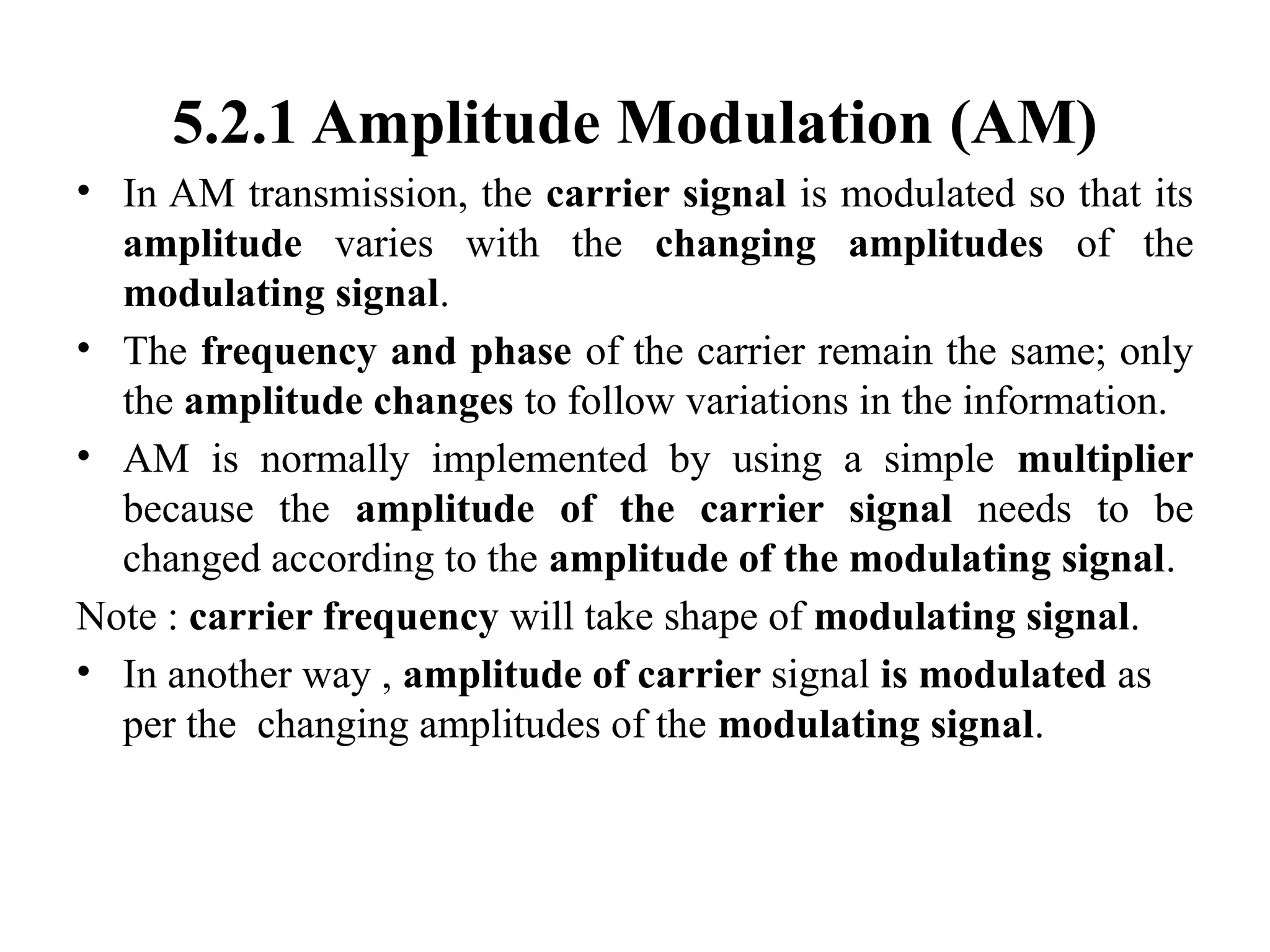 5.2.1 Amplitude Modulation (AM)
• In AM transmission, the carrier signal is modulated so that its
amplitude varies with the changing amplitudes of the
modulating signal.
• The frequency and phase of the carrier remain the same; only
the amplitude changes to follow variations in the information.
• AM is normally implemented by using a simple multiplier
because the amplitude of the carrier signal needs to be
changed according to the amplitude of the modulating signal.
Note : carrier frequency will take shape of modulating signal.
• In another way , amplitude of carrier signal is modulated as
per the changing amplitudes of the modulating signal.
 