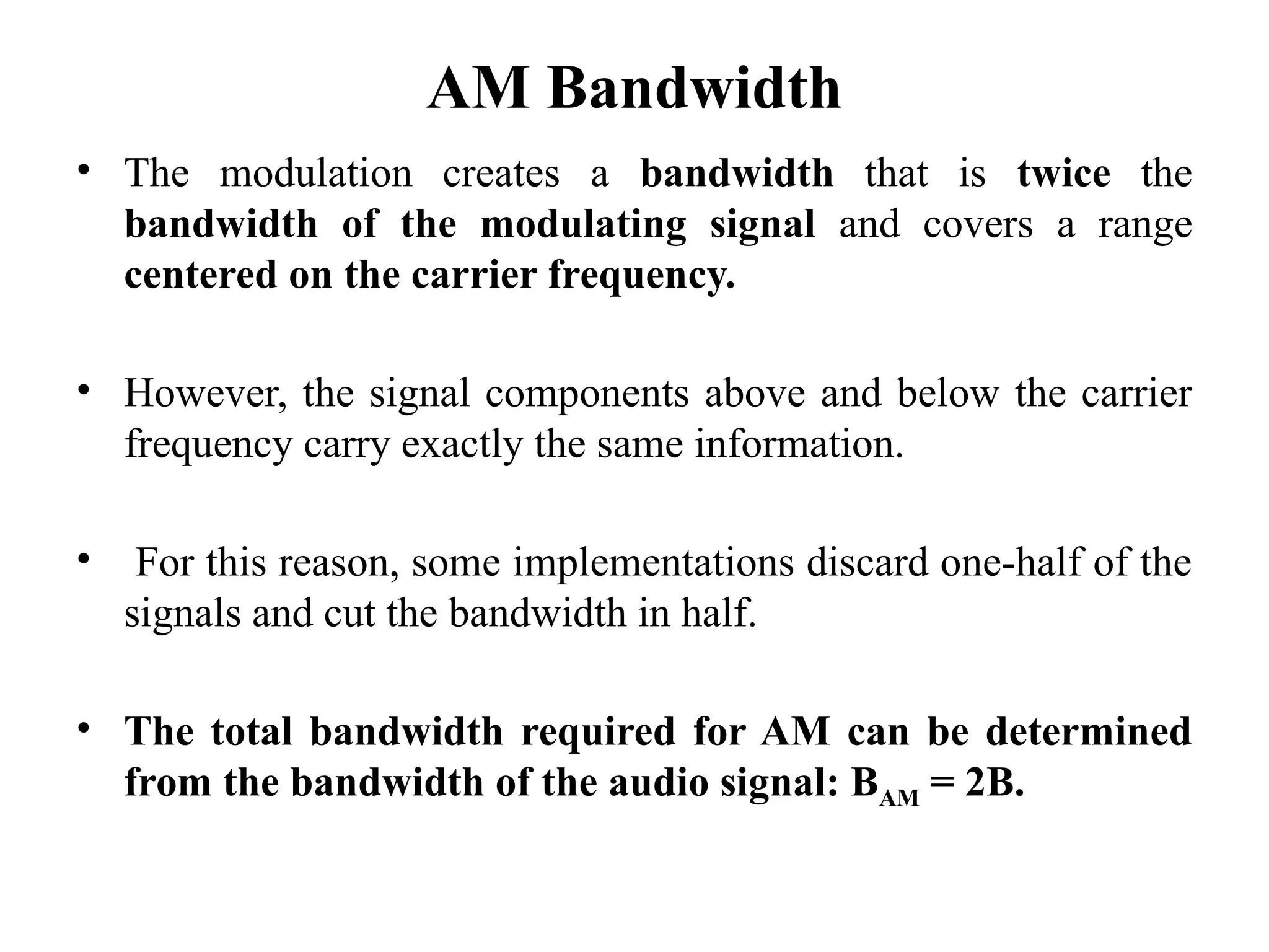 AM Bandwidth
• The modulation creates a bandwidth that is twice the
bandwidth of the modulating signal and covers a range
centered on the carrier frequency.
• However, the signal components above and below the carrier
frequency carry exactly the same information.
• For this reason, some implementations discard one-half of the
signals and cut the bandwidth in half.
• The total bandwidth required for AM can be determined
from the bandwidth of the audio signal: BAM = 2B.
 