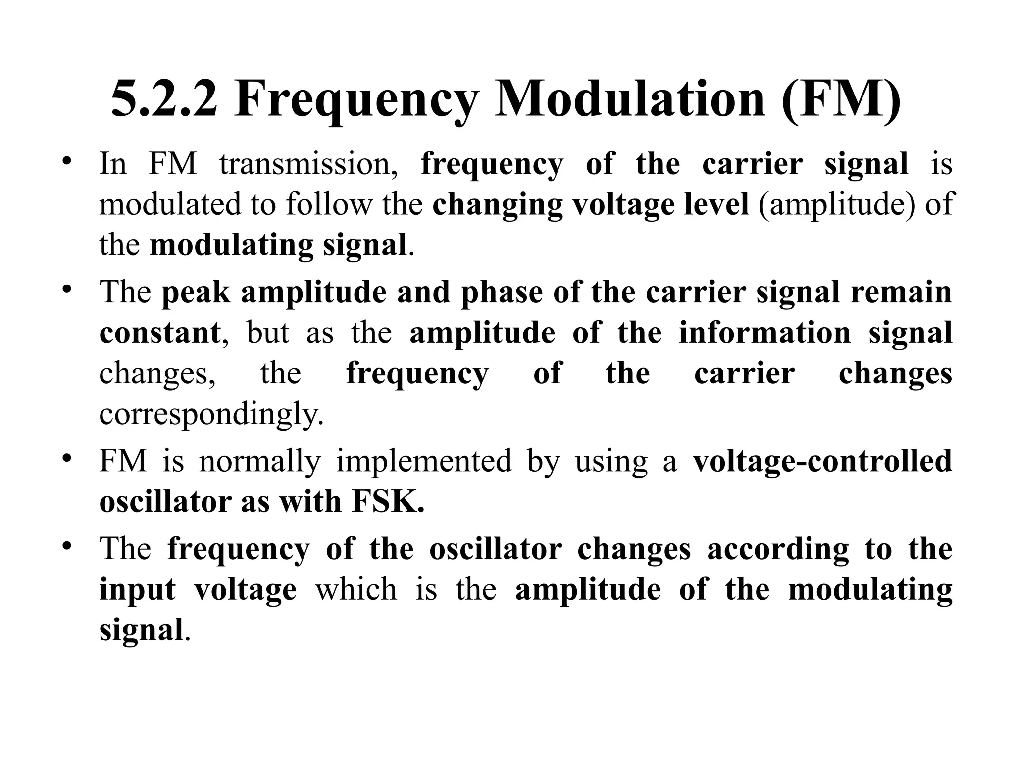 5.2.2 Frequency Modulation (FM)
• In FM transmission, frequency of the carrier signal is
modulated to follow the changing voltage level (amplitude) of
the modulating signal.
• The peak amplitude and phase of the carrier signal remain
constant, but as the amplitude of the information signal
changes, the frequency of the carrier changes
correspondingly.
• FM is normally implemented by using a voltage-controlled
oscillator as with FSK.
• The frequency of the oscillator changes according to the
input voltage which is the amplitude of the modulating
signal.
 