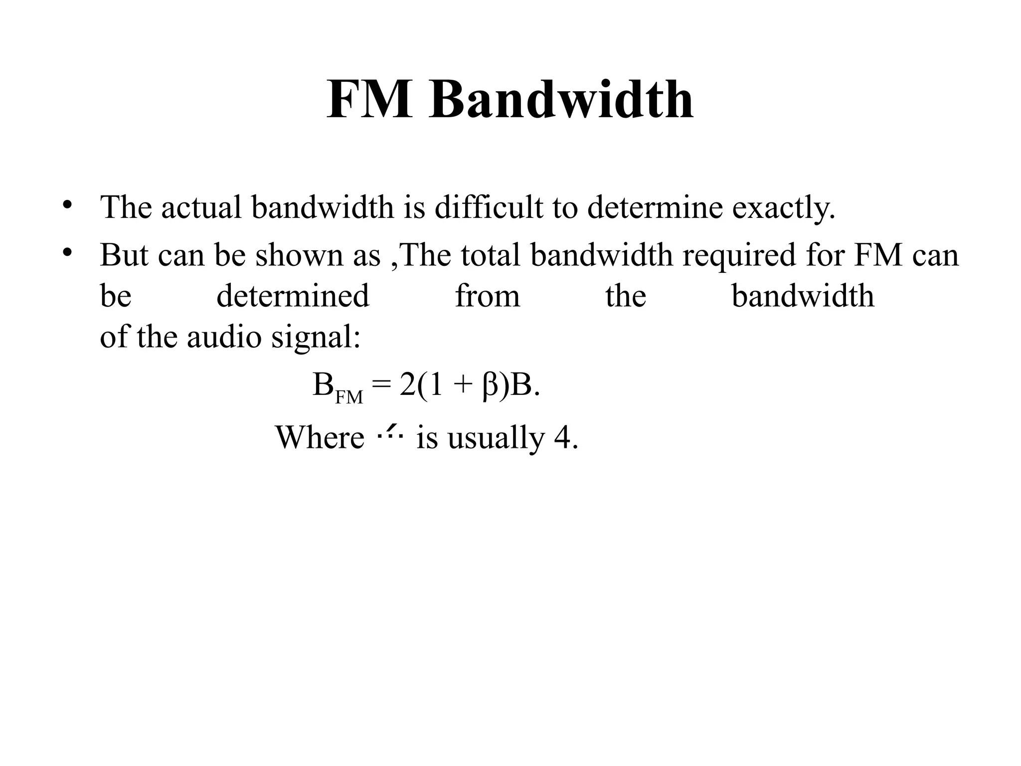 FM Bandwidth
• The actual bandwidth is difficult to determine exactly.
• But can be shown as ,The total bandwidth required for FM can
be determined from the bandwidth
of the audio signal:
BFM = 2(1 + β)B.
Where  is usually 4.
 