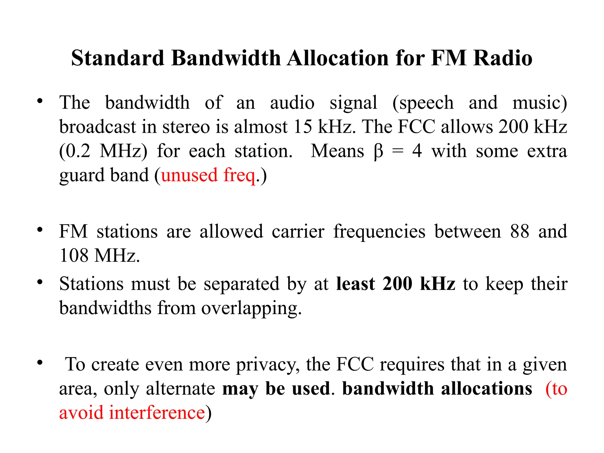 Standard Bandwidth Allocation for FM Radio
• The bandwidth of an audio signal (speech and music)
broadcast in stereo is almost 15 kHz. The FCC allows 200 kHz
(0.2 MHz) for each station. Means β = 4 with some extra
guard band (unused freq.)
• FM stations are allowed carrier frequencies between 88 and
108 MHz.
• Stations must be separated by at least 200 kHz to keep their
bandwidths from overlapping.
• To create even more privacy, the FCC requires that in a given
area, only alternate may be used. bandwidth allocations (to
avoid interference)
 