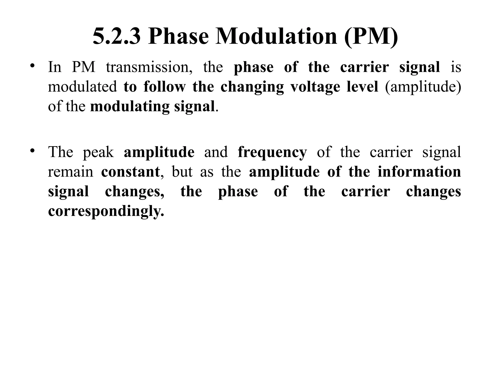 5.2.3 Phase Modulation (PM)
• In PM transmission, the phase of the carrier signal is
modulated to follow the changing voltage level (amplitude)
of the modulating signal.
• The peak amplitude and frequency of the carrier signal
remain constant, but as the amplitude of the information
signal changes, the phase of the carrier changes
correspondingly.
 