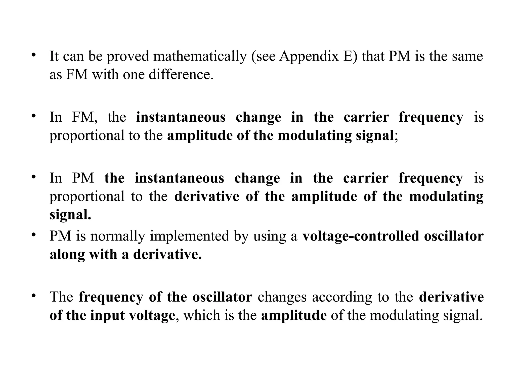 • It can be proved mathematically (see Appendix E) that PM is the same
as FM with one difference.
• In FM, the instantaneous change in the carrier frequency is
proportional to the amplitude of the modulating signal;
• In PM the instantaneous change in the carrier frequency is
proportional to the derivative of the amplitude of the modulating
signal.
• PM is normally implemented by using a voltage-controlled oscillator
along with a derivative.
• The frequency of the oscillator changes according to the derivative
of the input voltage, which is the amplitude of the modulating signal.
 