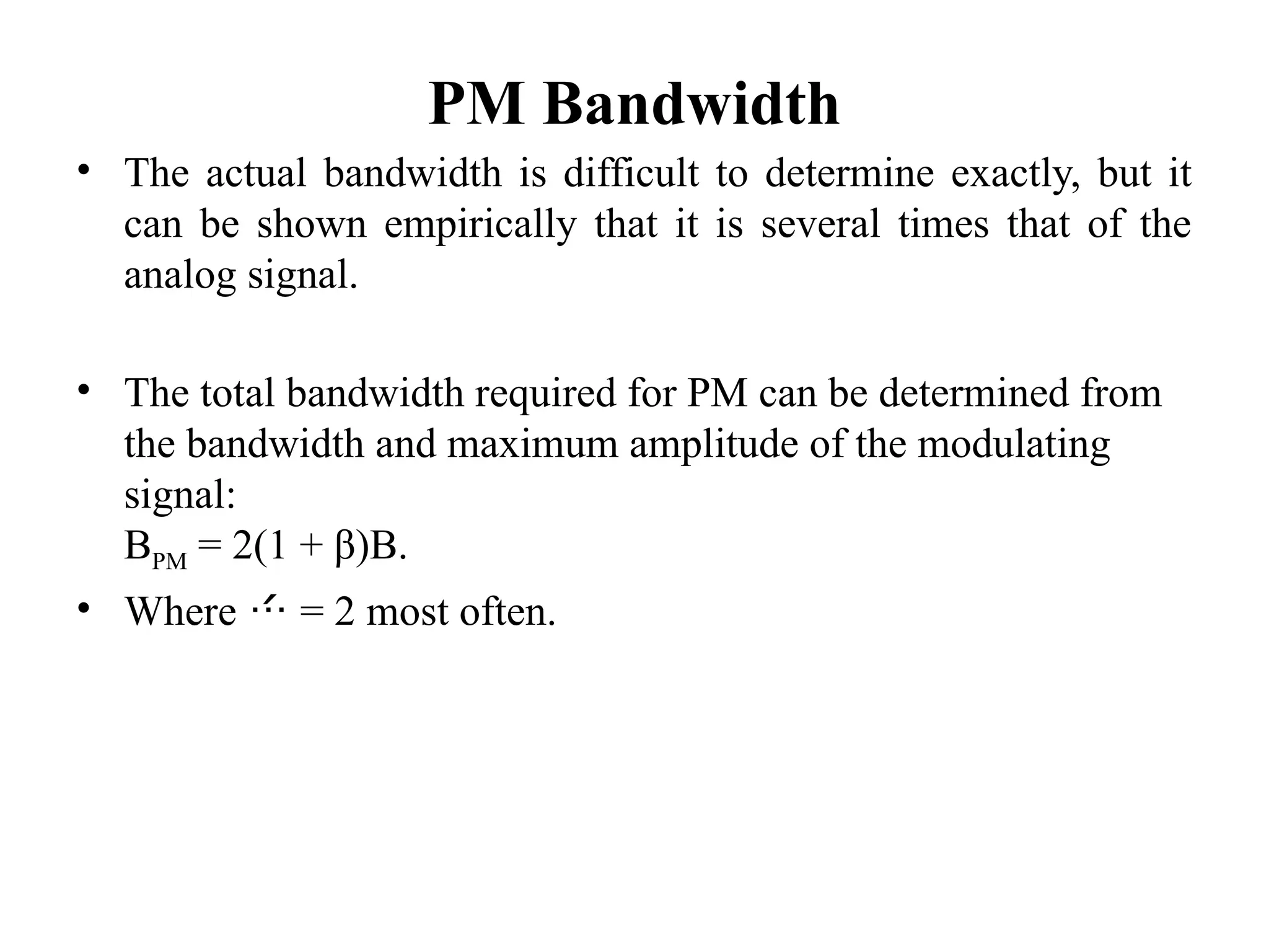 PM Bandwidth
• The actual bandwidth is difficult to determine exactly, but it
can be shown empirically that it is several times that of the
analog signal.
• The total bandwidth required for PM can be determined from
the bandwidth and maximum amplitude of the modulating
signal:
BPM = 2(1 + β)B.
• Where  = 2 most often.
 