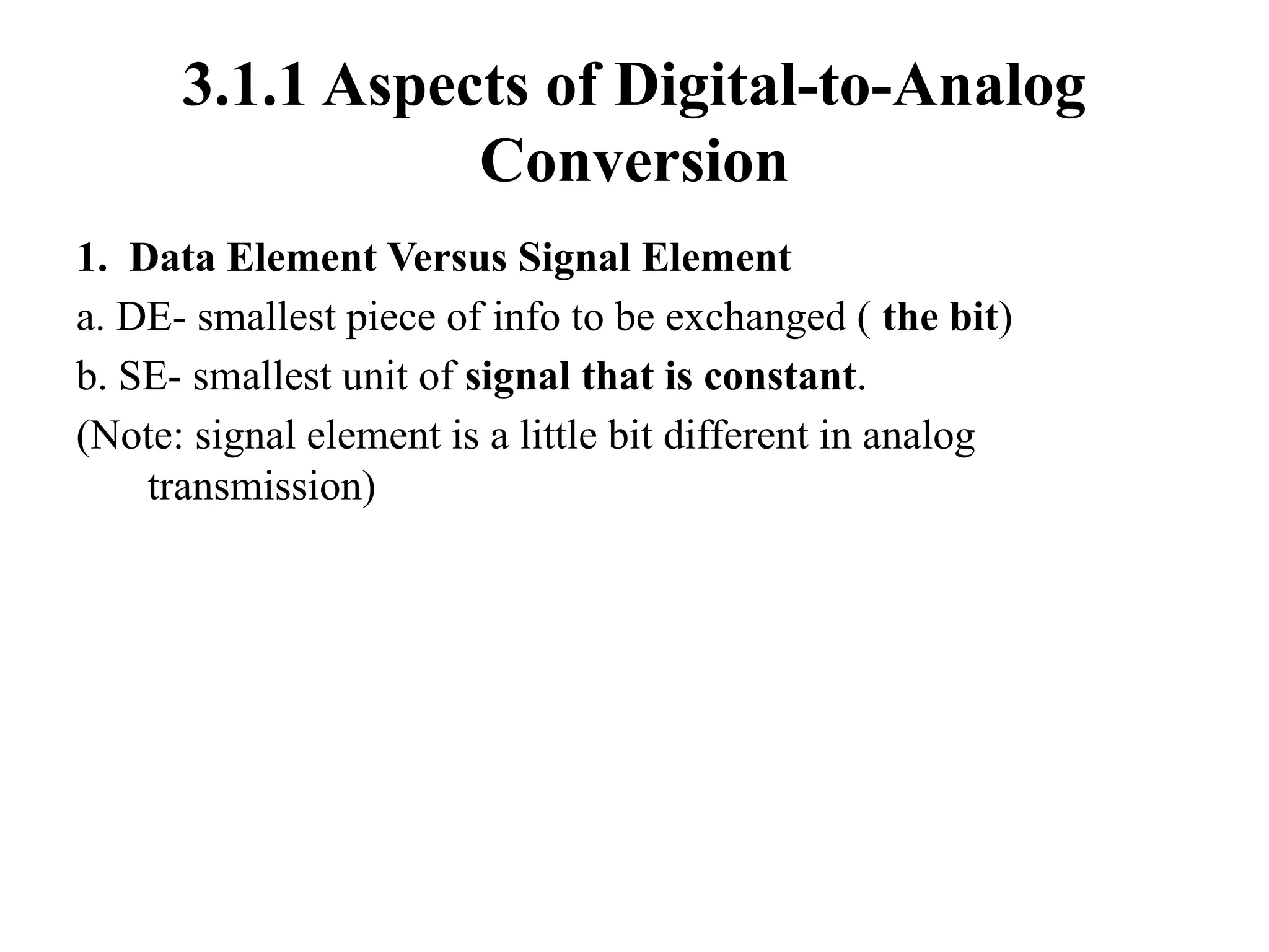 3.1.1 Aspects of Digital-to-Analog
Conversion
1. Data Element Versus Signal Element
a. DE- smallest piece of info to be exchanged ( the bit)
b. SE- smallest unit of signal that is constant.
(Note: signal element is a little bit different in analog
transmission)
 