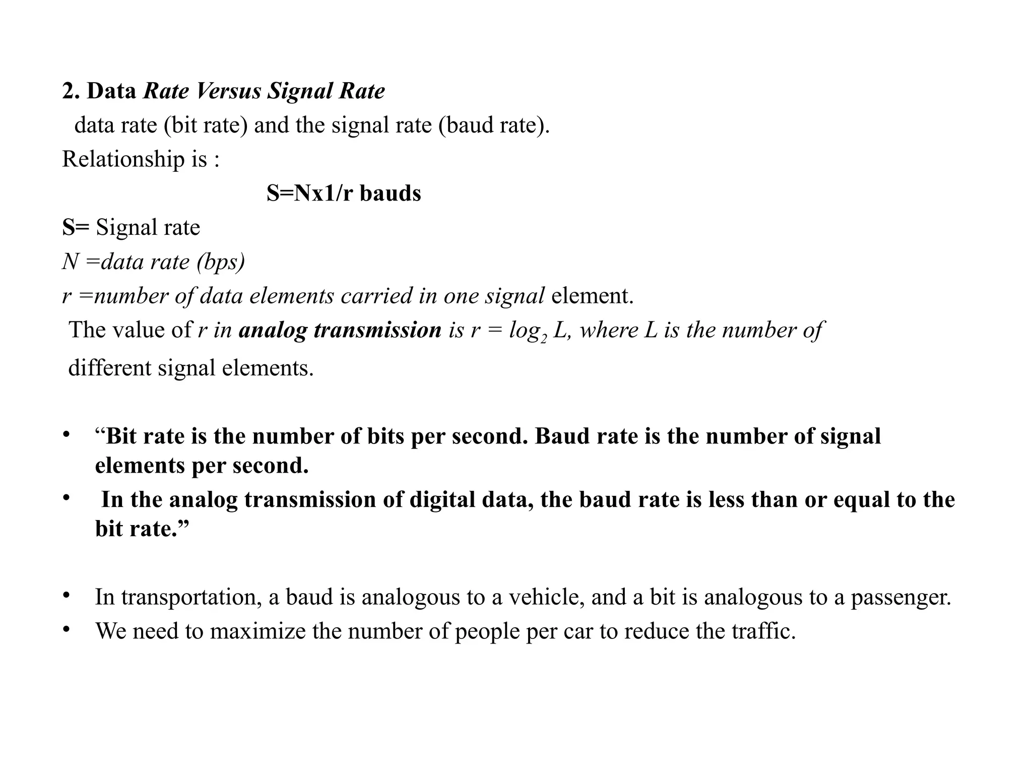 2. Data Rate Versus Signal Rate
data rate (bit rate) and the signal rate (baud rate).
Relationship is :
S=Nx1/r bauds
S= Signal rate
N =data rate (bps)
r =number of data elements carried in one signal element.
The value of r in analog transmission is r = log2 L, where L is the number of
different signal elements.
• “Bit rate is the number of bits per second. Baud rate is the number of signal
elements per second.
• In the analog transmission of digital data, the baud rate is less than or equal to the
bit rate.”
• In transportation, a baud is analogous to a vehicle, and a bit is analogous to a passenger.
• We need to maximize the number of people per car to reduce the traffic.
 