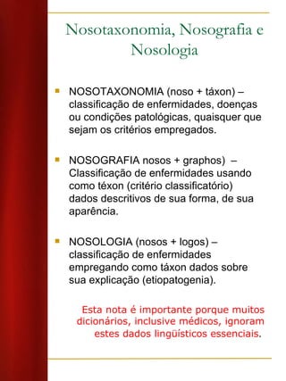 Nosotaxonomia, Nosografia e Nosologia NOSOTAXONOMIA (noso + táxon) – classificação de enfermidades, doenças ou condições patológicas, quaisquer que sejam os critérios empregados. NOSOGRAFIA nosos + graphos)  – Classificação de enfermidades usando como téxon (critério classificatório) dados descritivos de sua forma, de sua aparência. NOSOLOGIA (nosos + logos) – classificação de enfermidades empregando como táxon dados sobre sua explicação (etiopatogenia).  Esta nota é importante porque muitos dicionários, inclusive médicos, ignoram estes dados lingüísticos essenciais .  