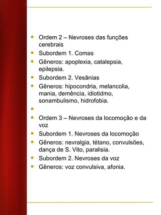 Ordem 2 – Nevroses das funções cerebrais Subordem 1. Comas Gêneros: apoplexia, catalepsia, epilepsia. Subordem 2. Vesânias Gêneros: hipocondria, melancolia, mania, demência, idiotidmo, sonambulismo, hidrofobia.   Ordem 3 – Nevroses da locomoção e da voz Subordem 1. Nevroses da locomoção Gêneros: nevralgia, tétano, convulsões, dança de S. Vito, paralisia. Subordem 2. Nevroses da voz Gêneros: voz convulsiva, afonia. 