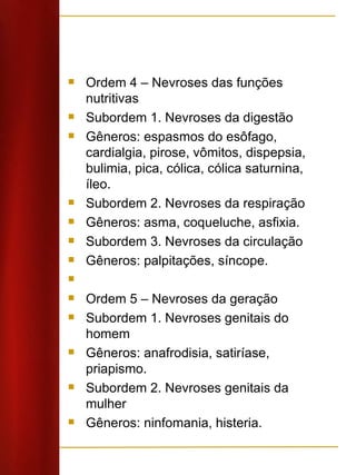 Ordem 4 – Nevroses das funções nutritivas Subordem 1. Nevroses da digestão Gêneros: espasmos do esôfago, cardialgia, pirose, vômitos, dispepsia, bulimia, pica, cólica, cólica saturnina, íleo. Subordem 2. Nevroses da respiração Gêneros: asma, coqueluche, asfixia. Subordem 3. Nevroses da circulação Gêneros: palpitações, síncope.   Ordem 5 – Nevroses da geração Subordem 1. Nevroses genitais do homem Gêneros: anafrodisia, satiríase, priapismo. Subordem 2. Nevroses genitais da mulher Gêneros: ninfomania, histeria. 