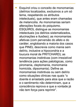 Esquirol criou o conceito de monomanias (delírios localizados, exclusivos a um só tema, respeitando os atributos intelectuais), que antes eram chamadas de melancolia. As monomanias seriam alterações focais do psiquismo. ESQUIROL distingue as monomanias intelectuais (os delírios sistematizados, alucinações e ilusões); as monomanias afetivas (com perversão do afeto e do caráter, englobando a maioria dos casos que PINEL descrevia como mania sem delírio, inclusive a hipocondria e a loucura moral de PRITCHARD); as monomanias instintivas (com irresistível tendência para ações patológicas, como piromania, cleptomania, monomania homicida, dipsomania). Define as monomanias instintivas ou sem delírio como situações clínicas nas quais “o doente é arrastado para atos que a razão e o sentimento não determinam, que a consciência reprova e que a vontade já não tem força para reprimir”.  