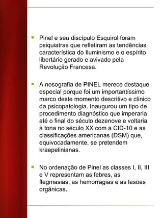 Pinel e seu discípulo Esquirol foram psiquiatras que refletiram as tendências característica do Iluminismo e o espírito libertário gerado e avivado pela Revolução Francesa.  A nosografia de PINEL merece destaque especial porque foi um importantíssimo marco deste momento descritivo e clínico da psicopatologia. Inaugurou um tipo de procedimento diagnóstico que imperaria até o final do século dezenove e voltaria à tona no século XX com a CID-10 e as classificações americanas (DSM) que, equivocadamente, se pretendem kraepelinianas. No ordenação de Pinel as classes I, II, III e V representam as febres, as flegmasias, as hemorragias e as lesões orgânicas. 