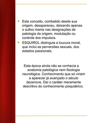 Este conceito, combatido desde sua origem, desapareceu, deixando apenas o sufixo mania nas designações de patologia da origem, modulação ou controle dos impulsos.  ESQUIROL distinguia a loucura moral, que inclui as perversões sexuais, dos estados passionais. Esta época ainda não se conhecia a anatomia patológica nem fisiologia neurológica. Conhecimento que só viriam a aparecer já avançado o século dezenove. Daí o caráter meramente descritivo do conhecimento psiquiátrico.  