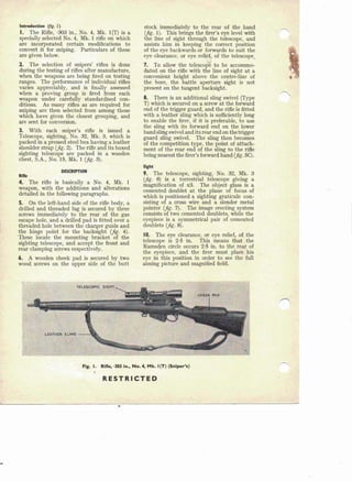 Introduction (frg. I)
I. The Rifle, ·303 in., No.4, Mk. l(T) is a
specially selected No.4, Mk. 1 rifle on which
are incorporated certain modifications to
convert it for sniping. Particulars of these
are given below.
2. The selection of snipers' rifles is done
during the testing of rifles after manufacture,
when the weapons are being fired on testing
ranges. The performance of individual rifles
varies appreciably, and is finally assessed
when a proving group is fired from each
weapon under carefully standardised con-
ditions. As many rifles. as are required for
sniping are then selected from among those
which have given the closest grouping, and
are sent for conversion.
3. With 'each sniper's rifle is issued a
Telescope, sighting, No. 32, Mk. 3, which is
packed in a pressed steel box having a leather
shoulder strap (jig. 2). The rifle and its boxed
sighting telescope are packed in a wooden
chest, S.A., No. 15, Mk. 1 (jig. 3).
DESCRIPTION
Rifle
4. The rifle is basically a No.4, Mk. 1
weapon, with the additions and alterations
. detailed in th~ following paragraphs.
5. On the left-hand side of the rifle body, a
drilled and threaded lug is secured by three
screws immediately to the rear of the. gas
escape hole, and a drilled pad is fitted over a
threaded hole between the charger guide and
the hinge point for the backsight (jig. 4).
These locate the mounting' bracket of the
sighting telescope, and accept the front and
rear clamping screws respectively.
6. A wooden cheek pad is secured by two
wood screws on the upper side of the butt
stock immediately to the rear of the hand
(jig. 1). This brings the firer's eye level with
the line of sight through the telescope, and
assists him in keeping the correct position
of the eye backwards or forwards to suit the
eye clearance, or eye relief, of the telescope.
7. To allow the telescope to be accommo-
dated on the rifle with the line of sight at a
convenient height above the centre-line of
the bore, the battle aperture sight is not
'present on the tangent backsight.
8. There is an additiona:l sling swivel (Type
T) which is secured on a screw at the forward
end of the trigger guard, and the rifle is fitted
with a leather sling which is sufficiently long
to enable the firer, if it is preferable, to use
the sling with its forward end on the lower
band sling swivel and its rear end on the trigger
guard sling swivel. The sling then becomes
of the competition type, the point of attach-
ment of the rear end of the sling to the rifle
being nearest the firer's forward hand (jig. sq.
Sight
9. The telescope, sighting, No. 32, Mk. 3
(jig. 6) is a terrestrial telescope giving a
magnification of x3. The object glass is a
cemented doublet at the plane of focus of
which is positioned a sighting graticule con-
sisting of a cross wire and a slender metal
pointer (jig. 7). The image erecting system
consists Qftwo cemented doublets, while the
eyepiece is a symmetrical pair of cemented
doublets (jig. 8).
10. The eye clearance, or eye relief, of the
telescope is 2·5 in. This means that the
Ramsden circle occurs 2·5 in. to the rear of
the eyepiece, and the firer must plaee his
eye in this position in order to see the full
aiming picture and magnified field.
,Fig. I. Rifle, ·303 ln., No.4, Mk. I(T) (Sniper's)
RESTRICTED
 