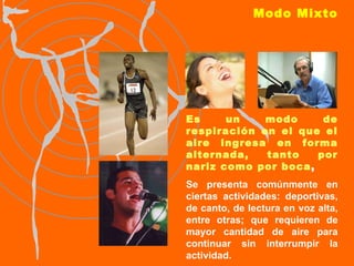 Modo Mixto Es un modo de respiración en el que el aire ingresa en forma alternada, tanto por nariz como por boca , Se presenta comúnmente en ciertas actividades: deportivas, de canto, de lectura en voz alta, entre otras; que requieren de mayor cantidad de aire para continuar sin interrumpir la actividad. 