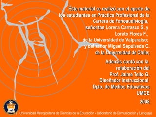 Este material se realizó con el aporte de los estudiantes en Práctica Profesional de la Carrera de Fonoaudiología,  señoritas  Lorena Carrasco S. y  Loreto Flores F.,  de la Universidad de Valparaíso;  y del señor Miguel Sepúlveda C. de la  Universidad de Chile; Además contó con la  colaboración del Prof. Jaime Tello G. Diseñador Instruccional  Dpto. de Medios Educativos UMCE 2008 Universidad Metropolitana de Ciencias de la Educación - Laboratorio de Comunicación y Lenguaje 