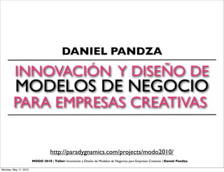 DANIEL PANDZA
         INNOVACIÓN Y DISEÑO DE
          MODELOS DE NEGOCIO
        PARA EMPRESAS CREATIVAS

                                  http://paradygnamics.com/projects/modo2010/
                       MODO 2010 | Taller: Innovación y Diseño de Modelos de Negocios para Empresas Creativas | Daniel Pandza

Monday, May 17, 2010
 