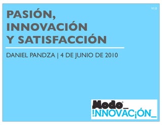 V1.0

PASIÓN,
INNOVACIÓN
Y SATISFACCIÓN
DANIEL PANDZA | 4 DE JUNIO DE 2010
 
