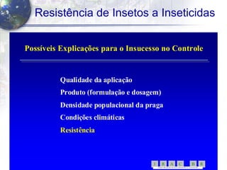 10
Resistência de Insetos a Inseticidas
Possíveis Explicações para o Insucesso no ControlePossíveis Explicações para o Insucesso no Controle
Qualidade da aplicaçãoQualidade da aplicação
Produto (formulação e dosagem)Produto (formulação e dosagem)
Densidade populacional da pragaDensidade populacional da praga
Condições climáticasCondições climáticas
ResistênciaResistência
RBCARI -
COMITÊ BR ASILEIR O DE AÇÃ OA RESISTÊNC IA A IN SETICI DAS
 