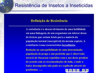11
Resistência de Insetos a Inseticidas
Definição de ResistênciaDefinição de Resistência
A resistência é o desenvolvimento de uma habilidadeA resistência é o desenvolvimento de uma habilidade
em uma linhagem, de um organismo em tolerar dosesem uma linhagem, de um organismo em tolerar doses
de tóxicos que seriam letais para a maioria dade tóxicos que seriam letais para a maioria da
população normal (susceptível) da mesma espécie. Apopulação normal (susceptível) da mesma espécie. A
resistência é uma característicaresistência é uma característica hereditáriahereditária..
Redução na susceptibilidade de uma determinadaRedução na susceptibilidade de uma determinada
população de praga a um pesticida que é observadapopulação de praga a um pesticida que é observada
através de fracassos repetidos com o uso deste produtoatravés de fracassos repetidos com o uso deste produto
de acordo com as recomendações de bula, e onde ode acordo com as recomendações de bula, e onde o
baixo desempenho não pode ser explicado através debaixo desempenho não pode ser explicado através de
problemas …..problemas ….. RBCARI -
COMITÊ BRASILEIRO DE AÇÃO ARESISTÊNCI A AINSETICID AS
 